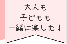 大人も子どもも一緒に楽しむ！