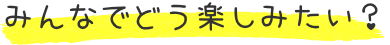 みんなでどう楽しみたい？